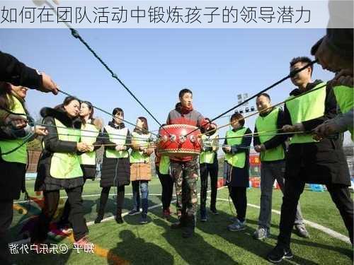如何在团队活动中锻炼孩子的领导潜力