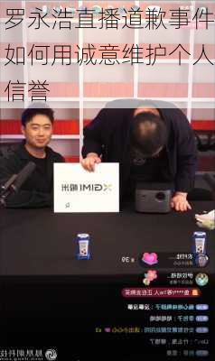 罗永浩直播道歉事件如何用诚意维护个人信誉