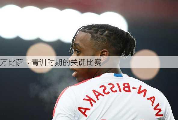 万比萨卡青训时期的关键比赛