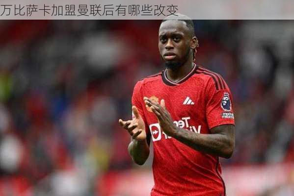 万比萨卡加盟曼联后有哪些改变