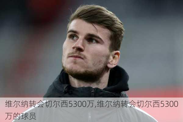 维尔纳转会切尔西5300万,维尔纳转会切尔西5300万的球员