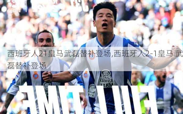 西班牙人21皇马武磊替补登场,西班牙人2-1皇马 武磊替补登场