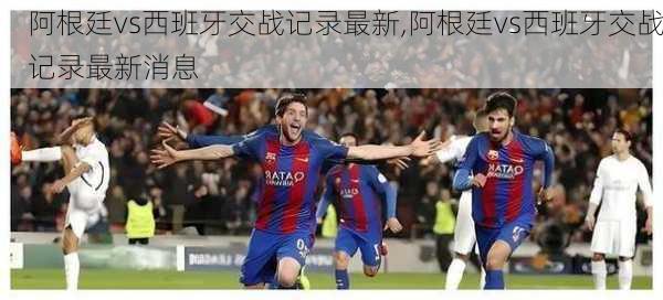 阿根廷vs西班牙交战记录最新,阿根廷vs西班牙交战记录最新消息