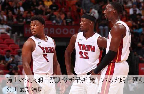 骑士vs热火明日预测分析最新,骑士vs热火明日预测分析最新消息