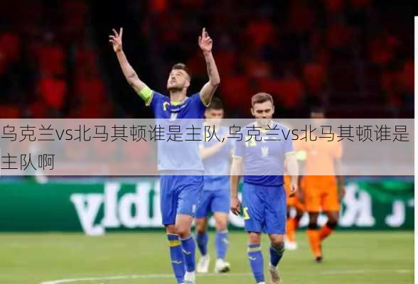 乌克兰vs北马其顿谁是主队,乌克兰vs北马其顿谁是主队啊