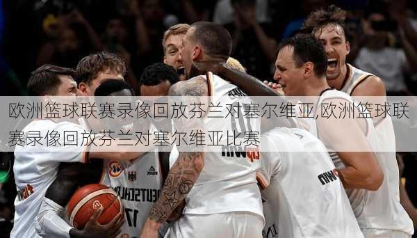 欧洲篮球联赛录像回放芬兰对塞尔维亚,欧洲篮球联赛录像回放芬兰对塞尔维亚比赛