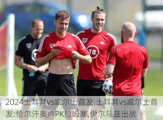 土耳其vs威尔士首发,土耳其vs威尔士首发:恰尔汗奥卢PK拉姆塞,伊尔马兹出战