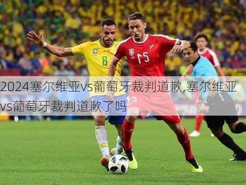 塞尔维亚vs葡萄牙裁判道歉,塞尔维亚vs葡萄牙裁判道歉了吗