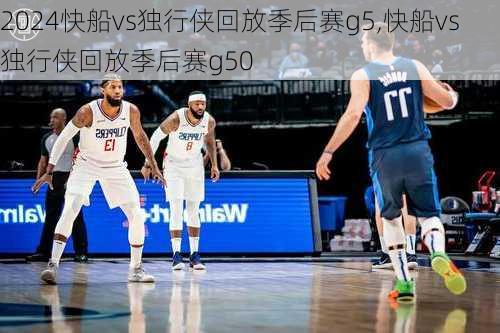 快船vs独行侠回放季后赛g5,快船vs独行侠回放季后赛g50