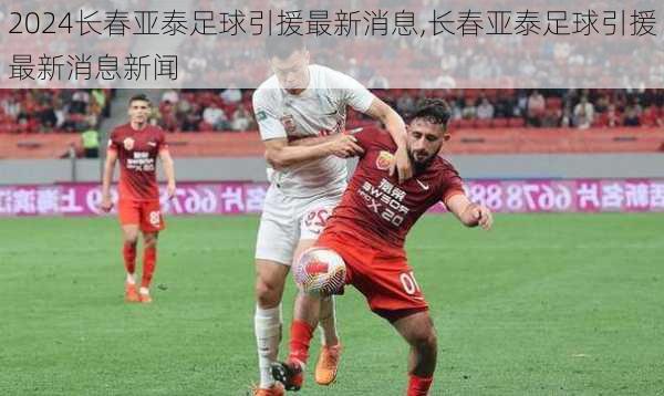 长春亚泰足球引援最新消息,长春亚泰足球引援最新消息新闻