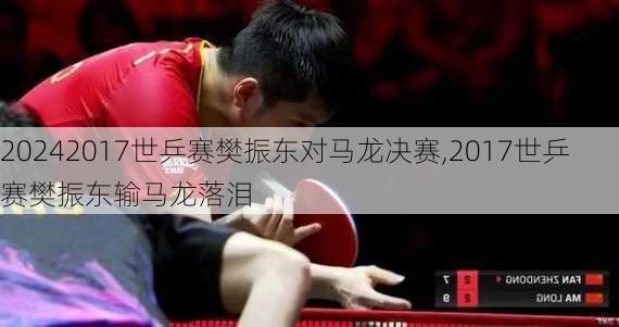 2017世乒赛樊振东对马龙决赛,2017世乒赛樊振东输马龙落泪