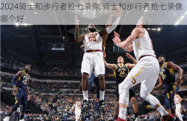 骑士和步行者抢七录像,骑士和步行者抢七录像哪个好