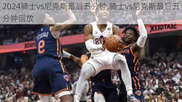 骑士vs尼克斯最后五分钟,骑士vs尼克斯最后五分钟回放