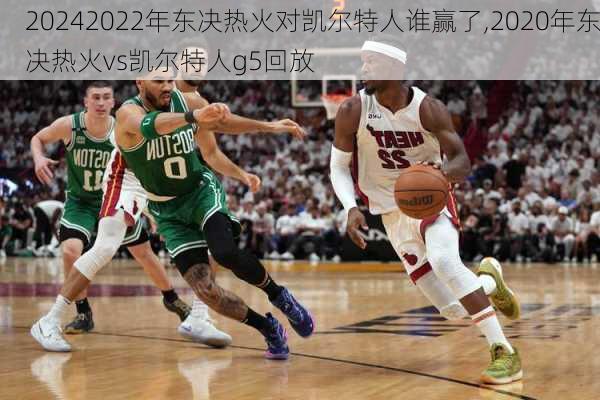 2022年东决热火对凯尔特人谁赢了,2020年东决热火vs凯尔特人g5回放
