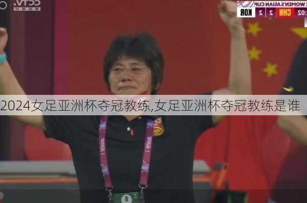 女足亚洲杯夺冠教练,女足亚洲杯夺冠教练是谁