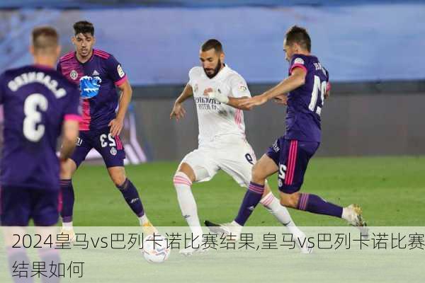 皇马vs巴列卡诺比赛结果,皇马vs巴列卡诺比赛结果如何