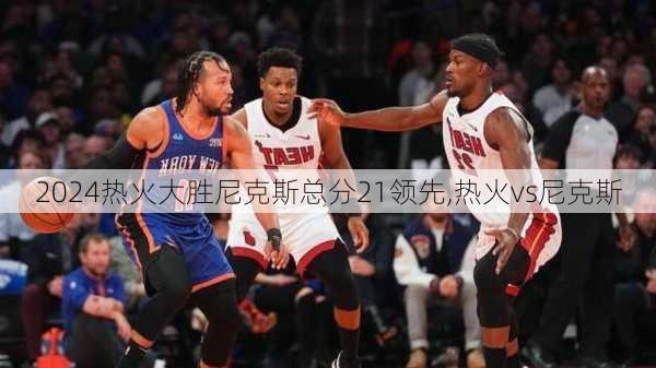 热火大胜尼克斯总分21领先,热火vs尼克斯
