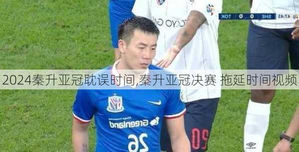 秦升亚冠耽误时间,秦升亚冠决赛 拖延时间视频