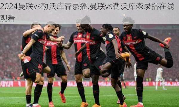 曼联vs勒沃库森录播,曼联vs勒沃库森录播在线观看