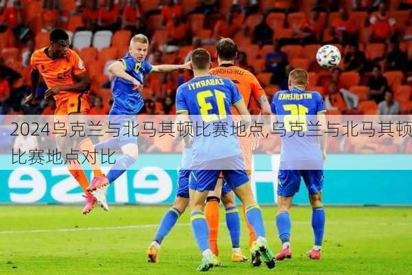 乌克兰与北马其顿比赛地点,乌克兰与北马其顿比赛地点对比