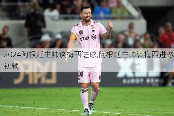 阿根廷主帅谈梅西进球,阿根廷主帅谈梅西进球视频