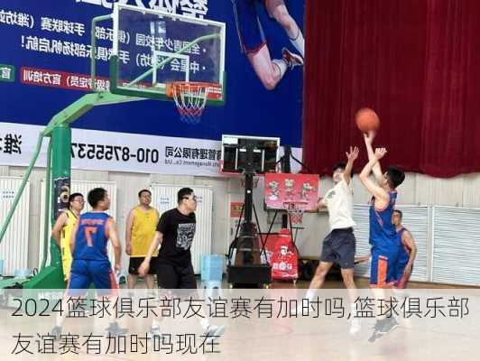 篮球俱乐部友谊赛有加时吗,篮球俱乐部友谊赛有加时吗现在