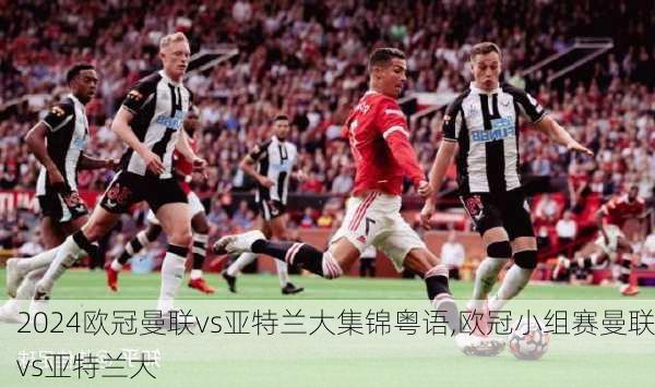 欧冠曼联vs亚特兰大集锦粤语,欧冠小组赛曼联vs亚特兰大