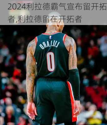 利拉德霸气宣布留开拓者,利拉德留在开拓者