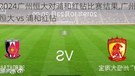 广州恒大对浦和红钻比赛结果,广州恒大 vs 浦和红钻