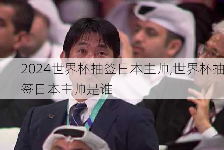世界杯抽签日本主帅,世界杯抽签日本主帅是谁