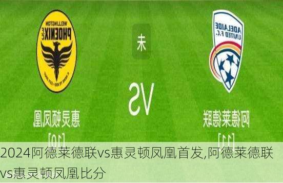 阿德莱德联vs惠灵顿凤凰首发,阿德莱德联vs惠灵顿凤凰比分