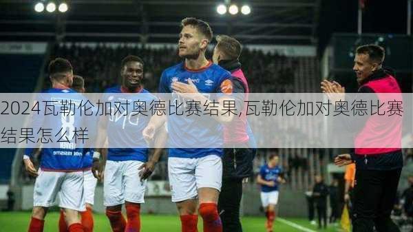 瓦勒伦加对奥德比赛结果,瓦勒伦加对奥德比赛结果怎么样