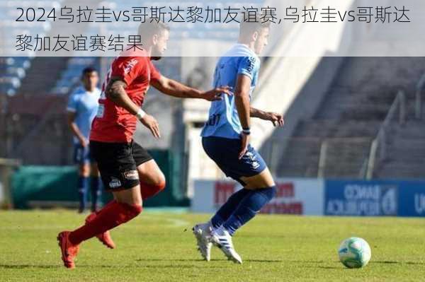 乌拉圭vs哥斯达黎加友谊赛,乌拉圭vs哥斯达黎加友谊赛结果