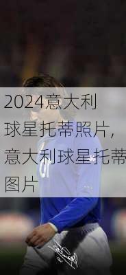 意大利球星托蒂照片,意大利球星托蒂图片