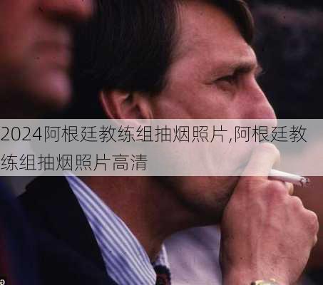 阿根廷教练组抽烟照片,阿根廷教练组抽烟照片高清