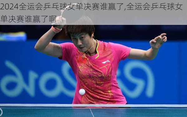 全运会乒乓球女单决赛谁赢了,全运会乒乓球女单决赛谁赢了啊