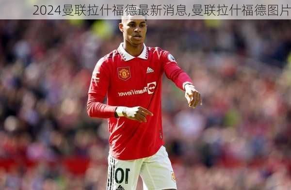 曼联拉什福德最新消息,曼联拉什福德图片