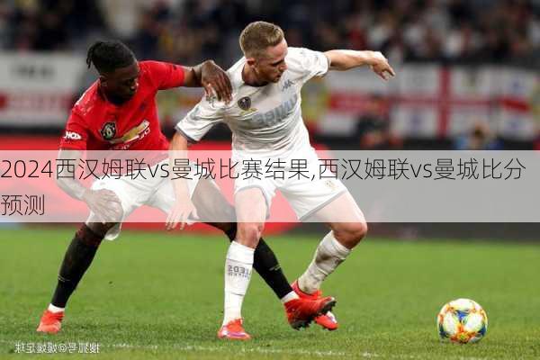 西汉姆联vs曼城比赛结果,西汉姆联vs曼城比分预测