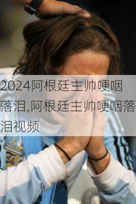 阿根廷主帅哽咽落泪,阿根廷主帅哽咽落泪视频