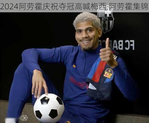 阿劳霍庆祝夺冠高喊梅西,阿劳霍集锦