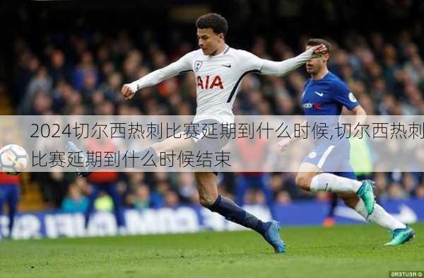 切尔西热刺比赛延期到什么时候,切尔西热刺比赛延期到什么时候结束