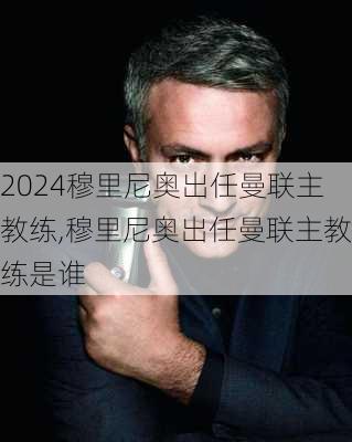 穆里尼奥出任曼联主教练,穆里尼奥出任曼联主教练是谁