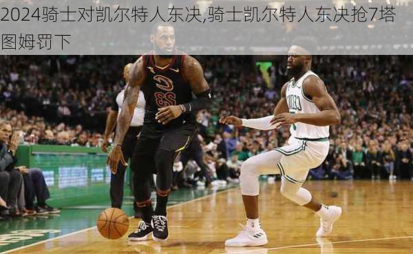 骑士对凯尔特人东决,骑士凯尔特人东决抢7塔图姆罚下