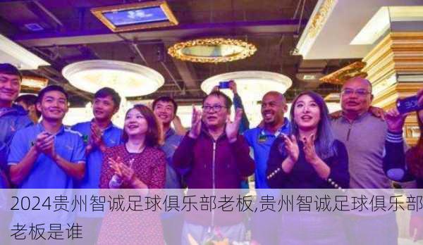 贵州智诚足球俱乐部老板,贵州智诚足球俱乐部老板是谁