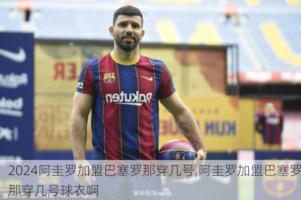 阿圭罗加盟巴塞罗那穿几号,阿圭罗加盟巴塞罗那穿几号球衣啊