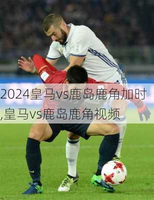 皇马vs鹿岛鹿角加时,皇马vs鹿岛鹿角视频