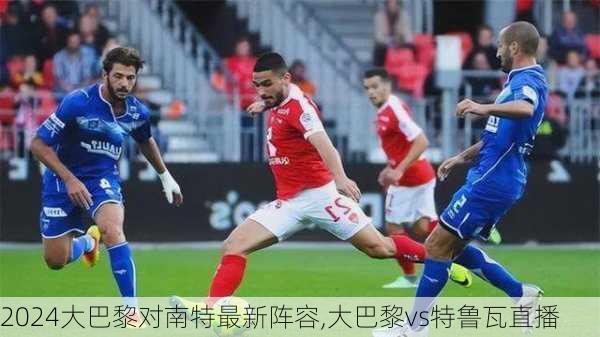大巴黎对南特最新阵容,大巴黎vs特鲁瓦直播