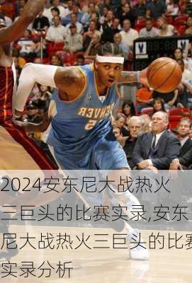 安东尼大战热火三巨头的比赛实录,安东尼大战热火三巨头的比赛实录分析