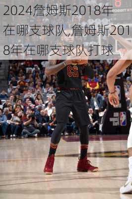 詹姆斯2018年在哪支球队,詹姆斯2018年在哪支球队打球