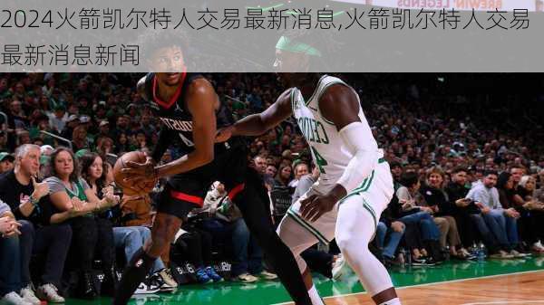 火箭凯尔特人交易最新消息,火箭凯尔特人交易最新消息新闻
